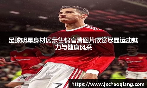 足球明星身材展示集锦高清图片欣赏尽显运动魅力与健康风采