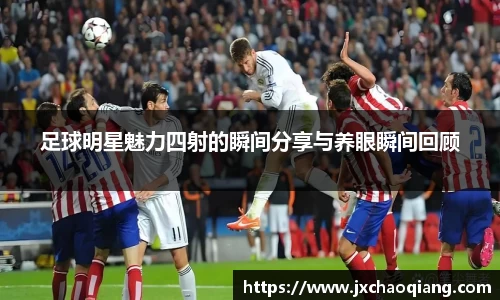 足球明星魅力四射的瞬间分享与养眼瞬间回顾